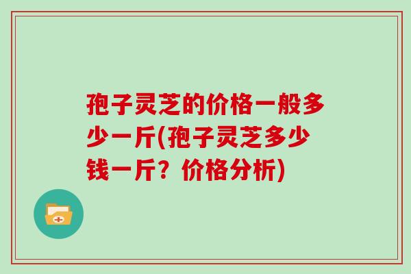 孢子灵芝的价格一般多少一斤(孢子灵芝多少钱一斤?价格分析)