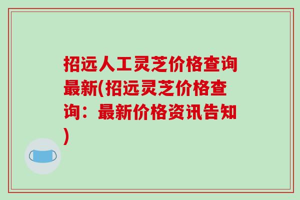招远人工灵芝价格查询最新(招远灵芝价格查询:最新价格资讯告知)