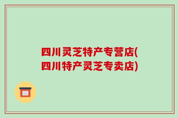 四川灵芝特产专营店(四川特产灵芝专卖店)