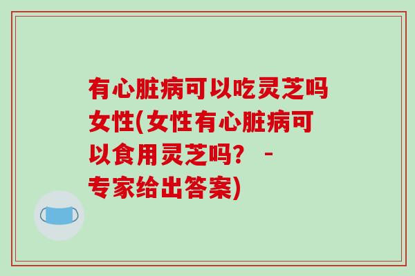 有心脏病可以吃灵芝吗女性(女性有心脏病可以食用灵芝吗? - 专家给出答案)