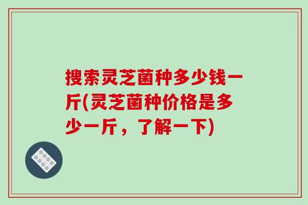 搜索灵芝菌种多少钱一斤(灵芝菌种价格是多少一斤,了解一下)