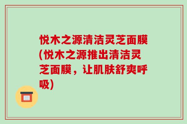 悦木之源清洁灵芝面膜(悦木之源推出清洁灵芝面膜，让肌肤舒爽呼吸)