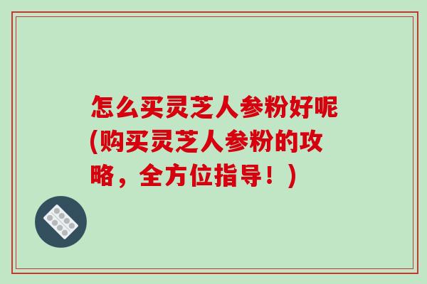 怎么买灵芝人参粉好呢(购买灵芝人参粉的攻略，全方位指导！)