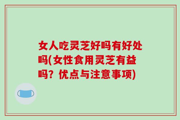 女人吃灵芝好吗有好处吗(女性食用灵芝有益吗？优点与注意事项)