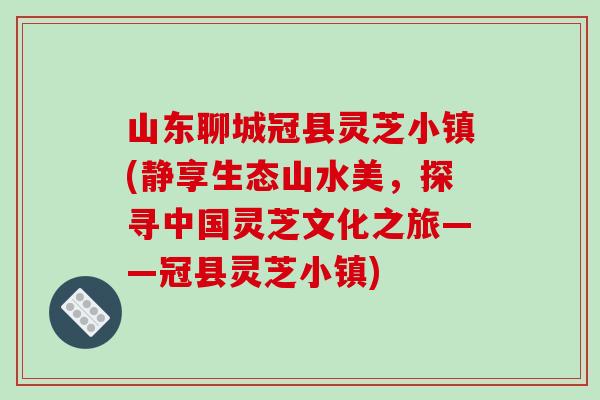 山东聊城冠县灵芝小镇(静享生态山水美,探寻中国灵芝文化之旅——冠县灵芝小镇)