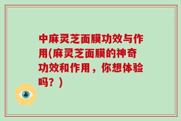 中麻灵芝面膜功效与作用(麻灵芝面膜的神奇功效和作用，你想体验吗？)