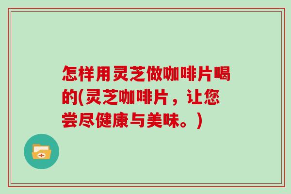 怎样用灵芝做咖啡片喝的(灵芝咖啡片，让您尝尽健康与美味。)