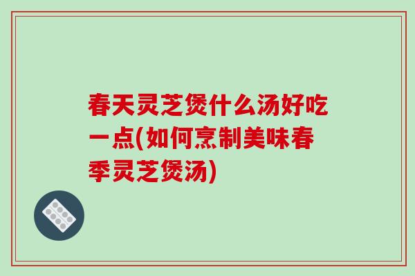 春天灵芝煲什么汤好吃一点(如何烹制美味春季灵芝煲汤)