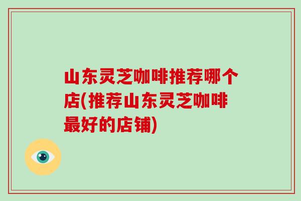 山东灵芝咖啡推荐哪个店(推荐山东灵芝咖啡最好的店铺)