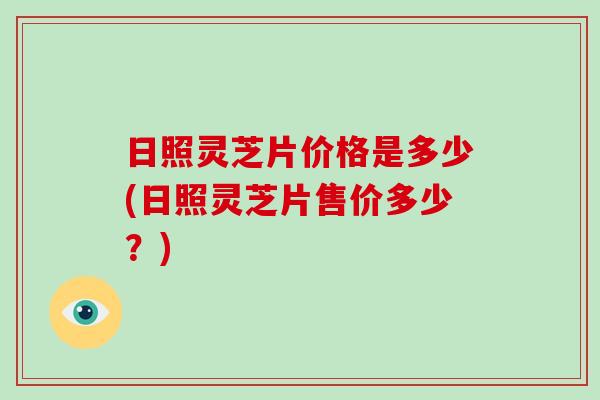 日照灵芝片价格是多少(日照灵芝片售价多少?)