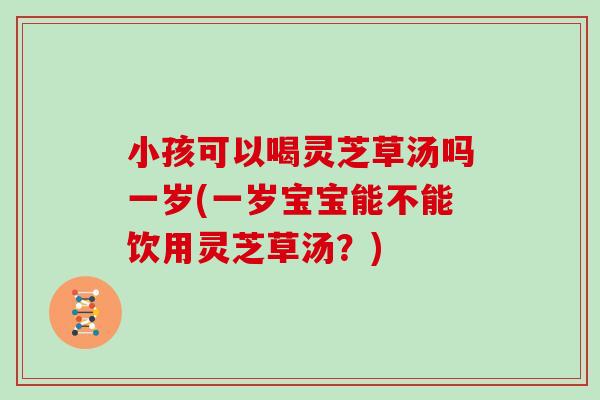 小孩可以喝灵芝草汤吗一岁(一岁宝宝能不能饮用灵芝草汤？)
