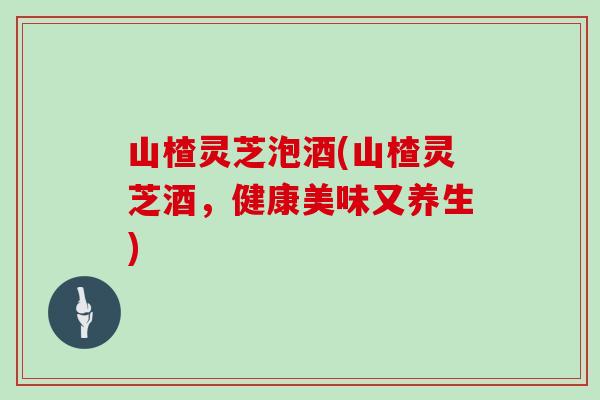 山楂灵芝泡酒(山楂灵芝酒，健康美味又养生)
