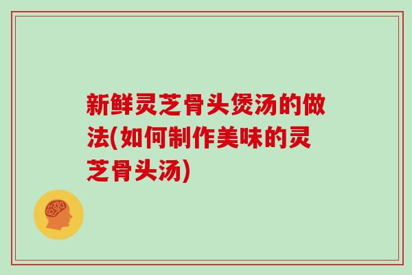 新鲜灵芝骨头煲汤的做法(如何制作美味的灵芝骨头汤)