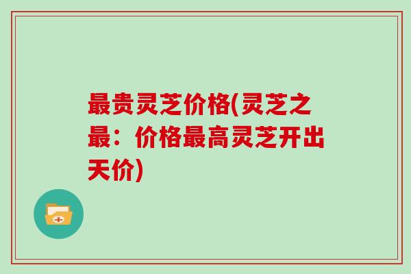 最贵灵芝价格(灵芝之最:价格最高灵芝开出天价)