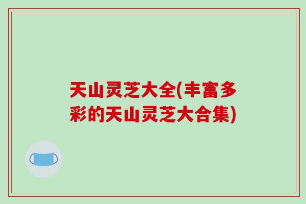 天山灵芝大全(丰富多彩的天山灵芝大合集)