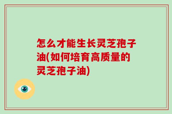 怎么才能生长灵芝孢子油(如何培育高质量的灵芝孢子油)