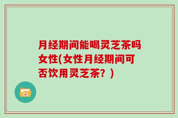 月经期间能喝灵芝茶吗女性(女性月经期间可否饮用灵芝茶?)