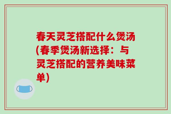 春天灵芝搭配什么煲汤(春季煲汤新选择:与灵芝搭配的营养美味菜单)