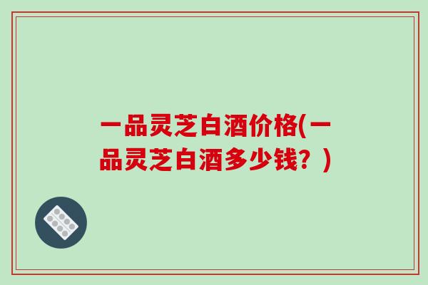 一品灵芝白酒价格(一品灵芝白酒多少钱？)