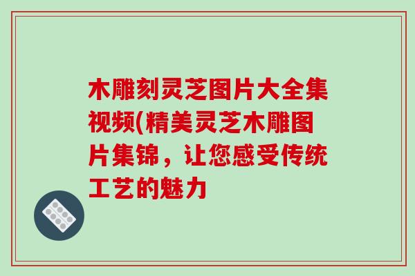 木雕刻灵芝图片大全集视频(精美灵芝木雕图片集锦,让您感受传统工艺的魅力