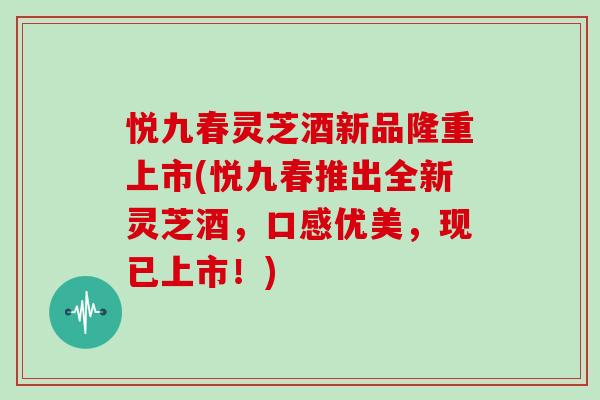 悦九春灵芝酒新品隆重上市(悦九春推出全新灵芝酒,口感优美,现已上市!)