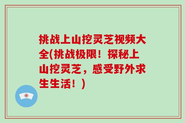 挑战上山挖灵芝视频大全(挑战极限!探秘上山挖灵芝,感受野外求生生活!)