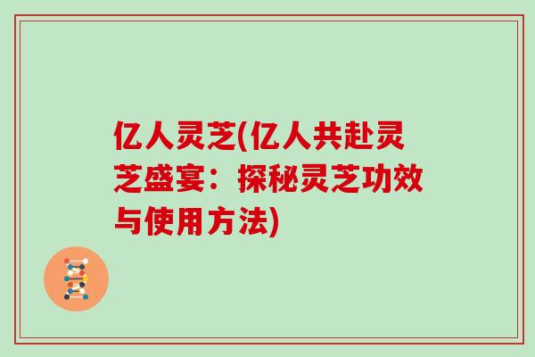 亿人灵芝(亿人共赴灵芝盛宴：探秘灵芝功效与使用方法)