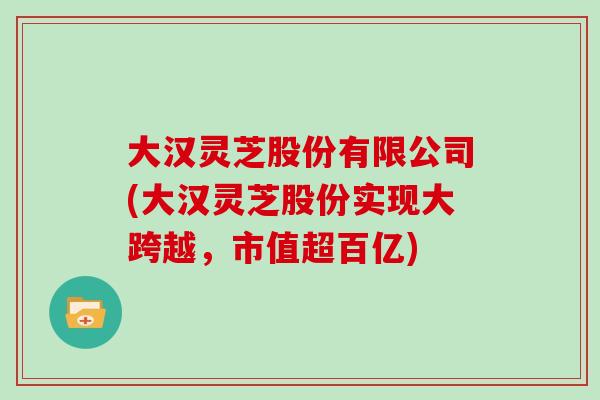 大汉灵芝股份有限公司(大汉灵芝股份实现大跨越，市值超百亿)