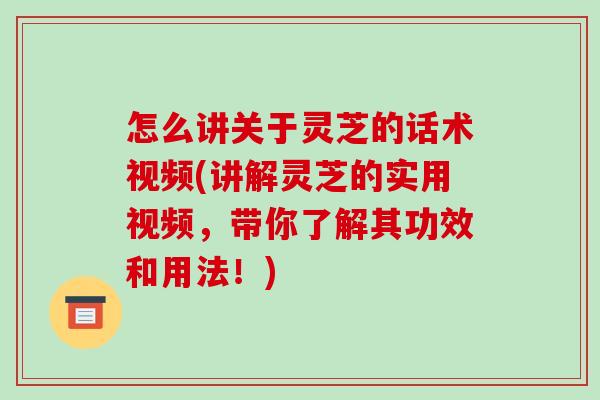 怎么讲关于灵芝的话术视频(讲解灵芝的实用视频，带你了解其功效和用法！)