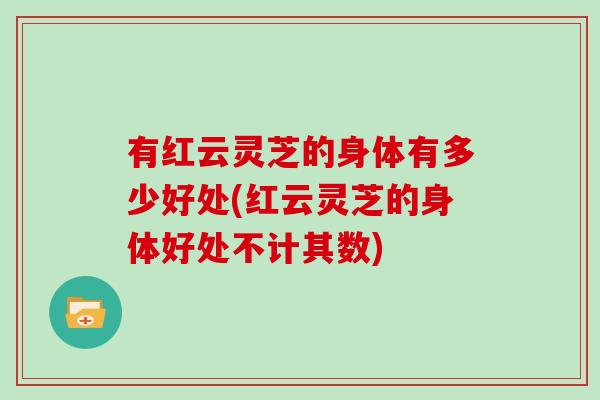 有红云灵芝的身体有多少好处(红云灵芝的身体好处不计其数)