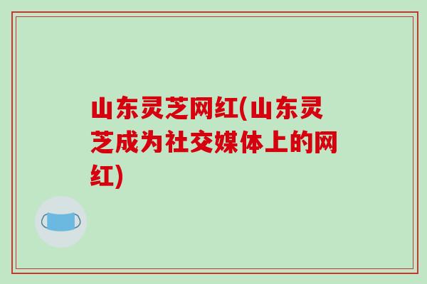 山东灵芝网红(山东灵芝成为社交媒体上的网红)