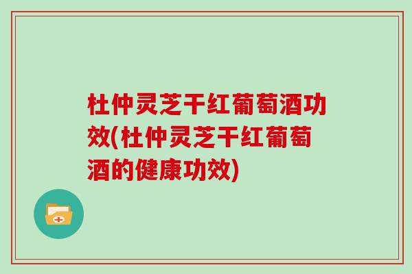 杜仲灵芝干红葡萄酒功效(杜仲灵芝干红葡萄酒的健康功效)