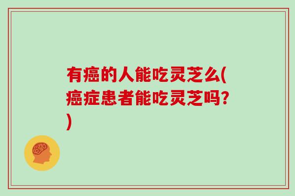 有癌的人能吃灵芝么(癌症患者能吃灵芝吗?)