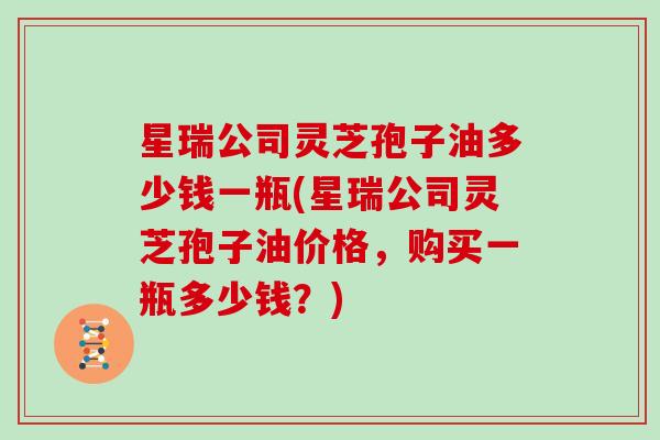 星瑞公司灵芝孢子油多少钱一瓶(星瑞公司灵芝孢子油价格,购买一瓶多少钱?)