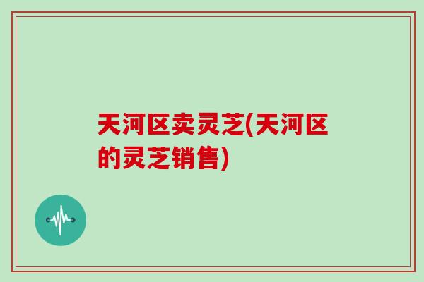 天河区卖灵芝(天河区的灵芝销售)