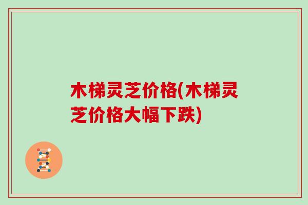 木梯灵芝价格(木梯灵芝价格大幅下跌)