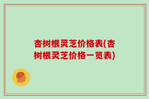 杏树根灵芝价格表(杏树根灵芝价格一览表)