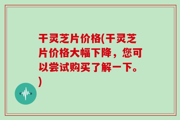 干灵芝片价格(干灵芝片价格大幅下降,您可以尝试购买了解一下。)