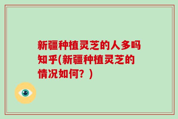 新疆种植灵芝的人多吗知乎(新疆种植灵芝的情况如何？)