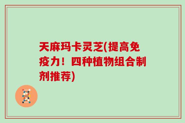 天麻玛卡灵芝(提高免疫力!四种植物组合制剂推荐)