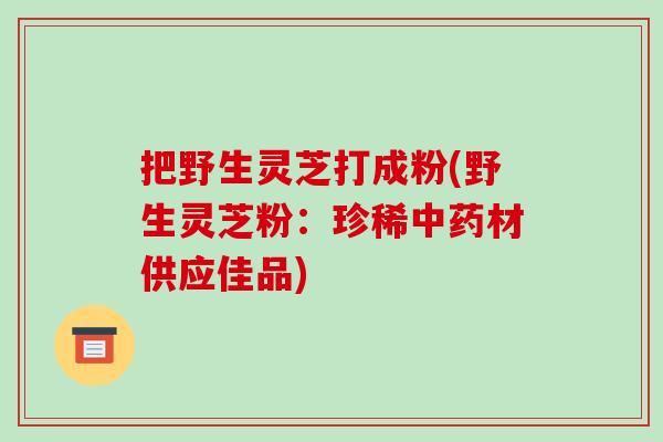 把野生灵芝打成粉(野生灵芝粉：珍稀中药材供应佳品)