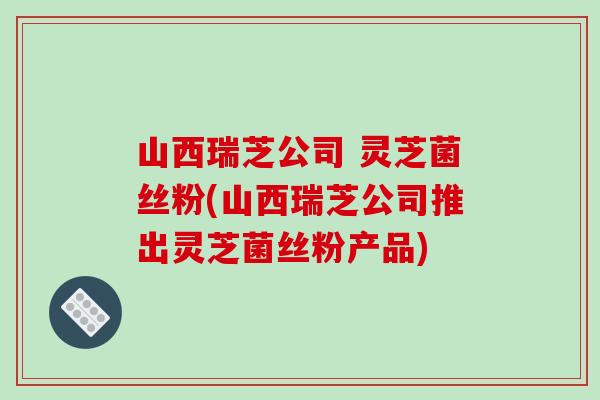 山西瑞芝公司 灵芝菌丝粉(山西瑞芝公司推出灵芝菌丝粉产品)
