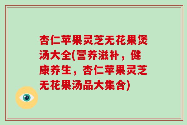 杏仁苹果灵芝无花果煲汤大全(营养滋补,健康养生,杏仁苹果灵芝无花果汤品大集合)