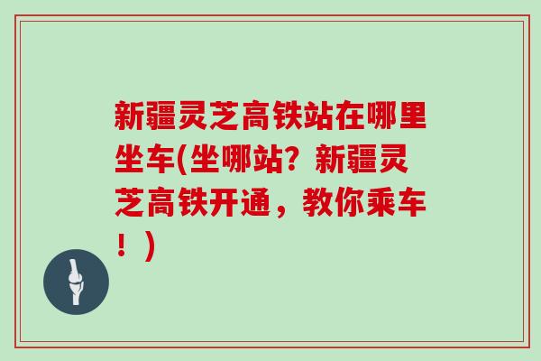 新疆灵芝高铁站在哪里坐车(坐哪站?新疆灵芝高铁开通,教你乘车!)