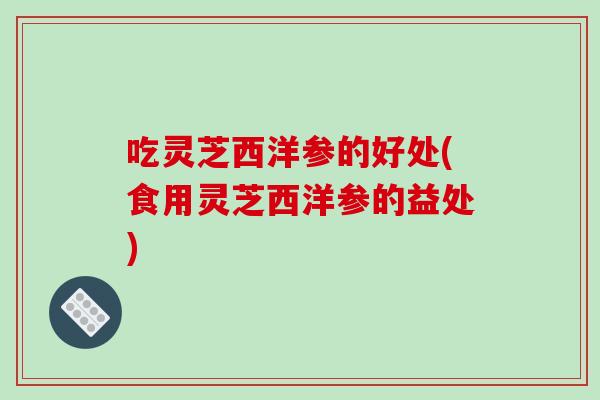 吃灵芝西洋参的好处(食用灵芝西洋参的益处)