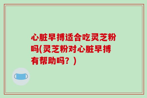 心脏早搏适合吃灵芝粉吗(灵芝粉对心脏早搏有帮助吗?)
