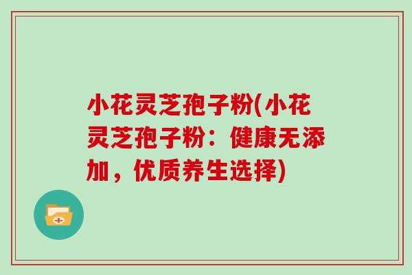 小花灵芝孢子粉(小花灵芝孢子粉:健康无添加,优质养生选择)