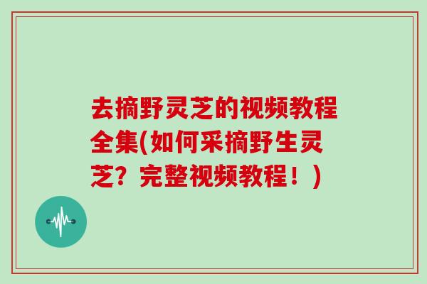 去摘野灵芝的视频教程全集(如何采摘野生灵芝?完整视频教程!)