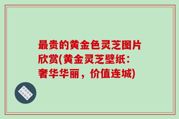 最贵的黄金色灵芝图片欣赏(黄金灵芝壁纸:奢华华丽,价值连城)