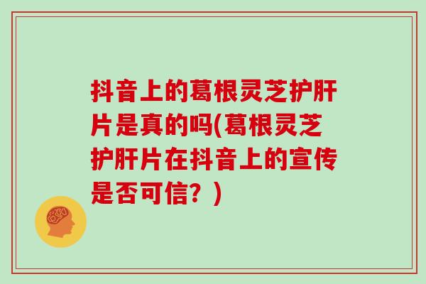 抖音上的葛根灵芝护肝片是真的吗(葛根灵芝护肝片在抖音上的宣传是否可信？)